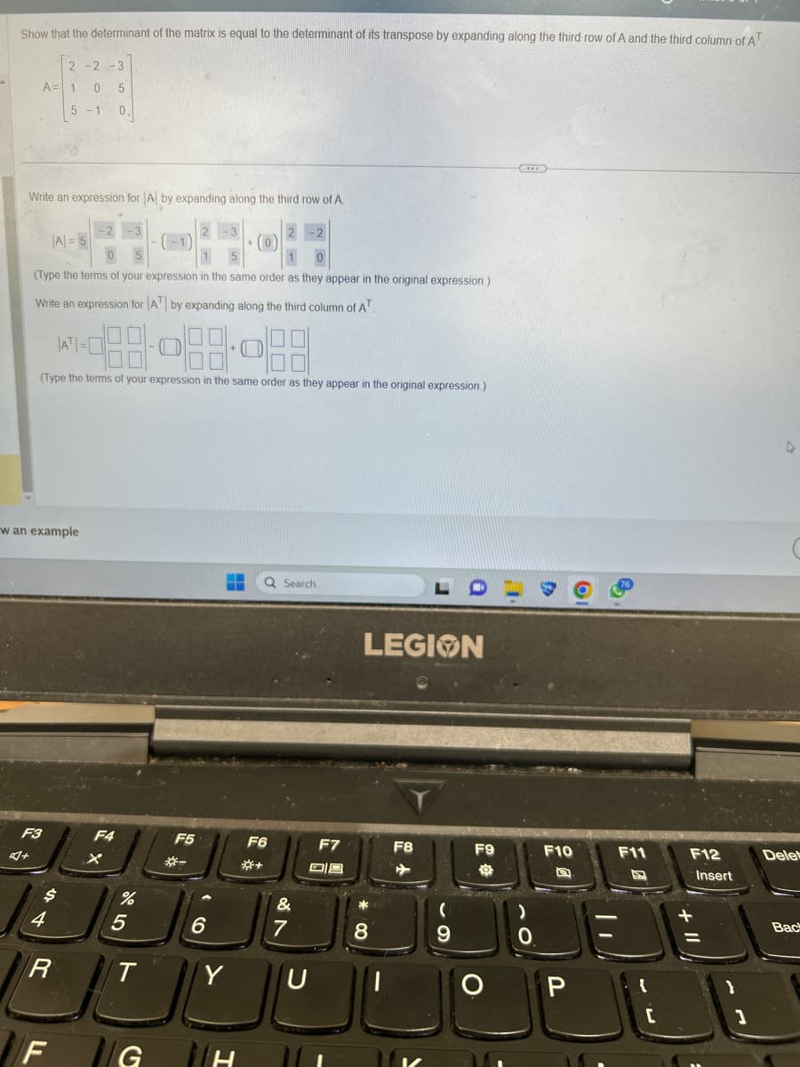 Show that the determinant of the matrix is equal to the determinant of its transpose by expanding along the third row of A and the third column of AT
2 -2 -3
0 5
5-1 0,
Write an expression for A by expanding along the third row of A.
A = 1
|A|= 5
(Type the terms of your expression in the same order as they appear in the original expression.)
Write an expression for AT by expanding along the third column of AT
F3
4+
w an example
|AT|=
(Type the terms of your expression in the same order as they appear in the original expression.)
$
4
R
F
F4
%
5
T
G
-
F5
6
+
TH
Q Search
F6
&
7
F7
09
U
LEGION
*
8
F8
(
9
F9
O
(...)
F10
D
P
||
F11
[
F12
Insert
1
4
Delet
Back