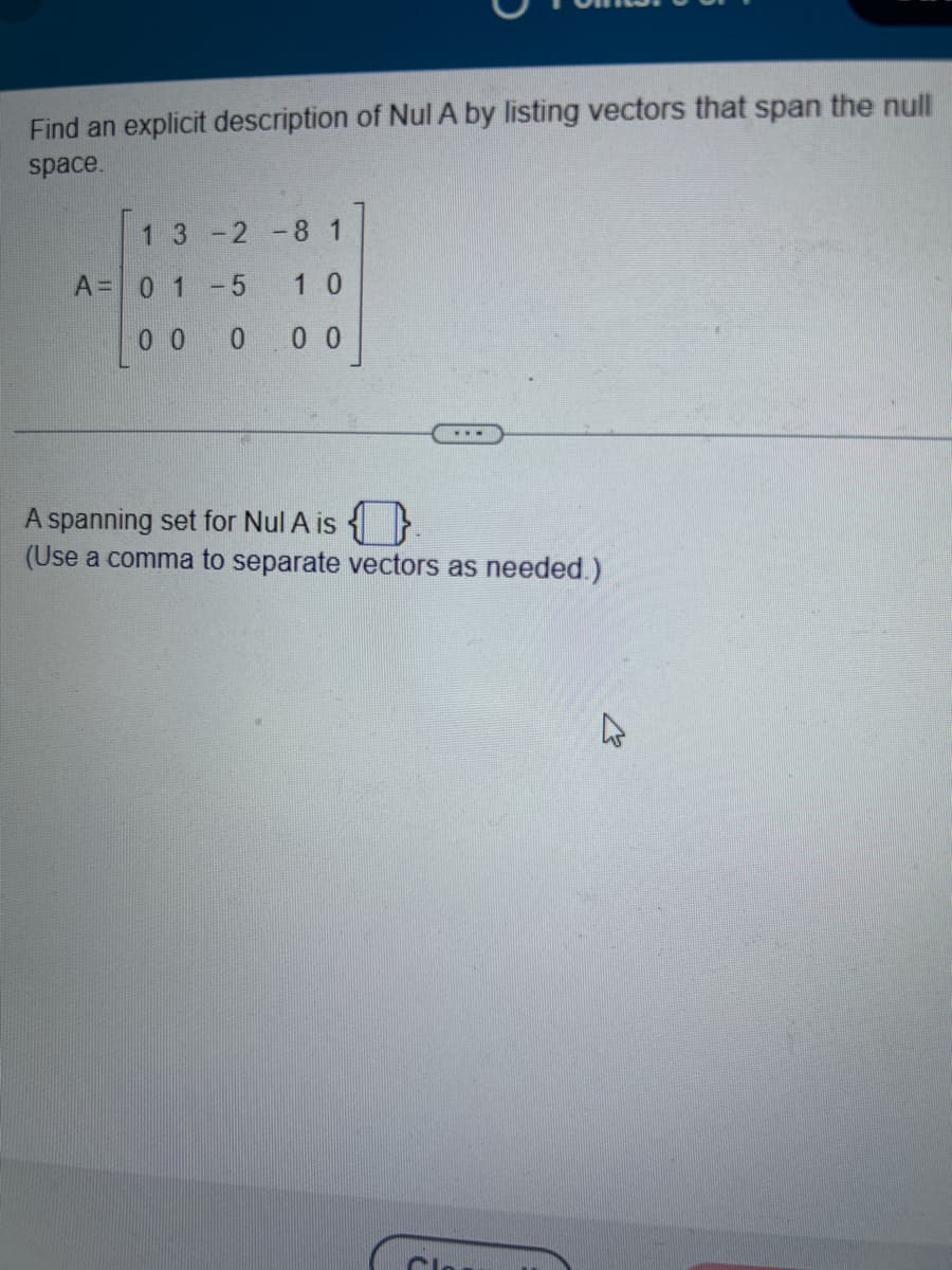 **Title: Describing the Null Space of Matrix A**

**Problem Statement:**

Find an explicit description of \( \text{Nul } A \) by listing vectors that span the null space.

**Matrix:**

\[ A = \begin{bmatrix} 1 & 3 & -2 & -8 & 1 \\ 0 & 1 & -5 & 1 & 0 \\ 0 & 0 & 0 & 0 & 0 \end{bmatrix} \]

**Instruction:**

A spanning set for \( \text{Nul } A \) is \(\boxed{\phantom{write\ vectors\ here}}\).

(Use a comma to separate vectors as needed.)

**Explanation:**

The matrix \( A \) is a \( 3 \times 5 \) matrix. To find the null space, we need to solve the homogeneous system of equations \( A \mathbf{x} = \mathbf{0} \). This involves finding the solutions that make all rows equal to zero.

The presence of the third row, consisting entirely of zeros, indicates that there are free variables, which will lead to non-trivial solutions forming the basis vectors that span \( \text{Nul } A \). Once solved, the vectors will be listed in the specified format.