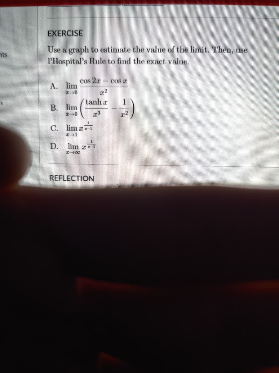 EXERCISE
Use a graph to estimate the value of the limit. Then, use
l'Hospital's Rule to find the exact value.
nts
Cos 2r
– COS T
A. lim
tanh r
B. lim
C. limr T
D.
lim r
I00
REFLECTION
