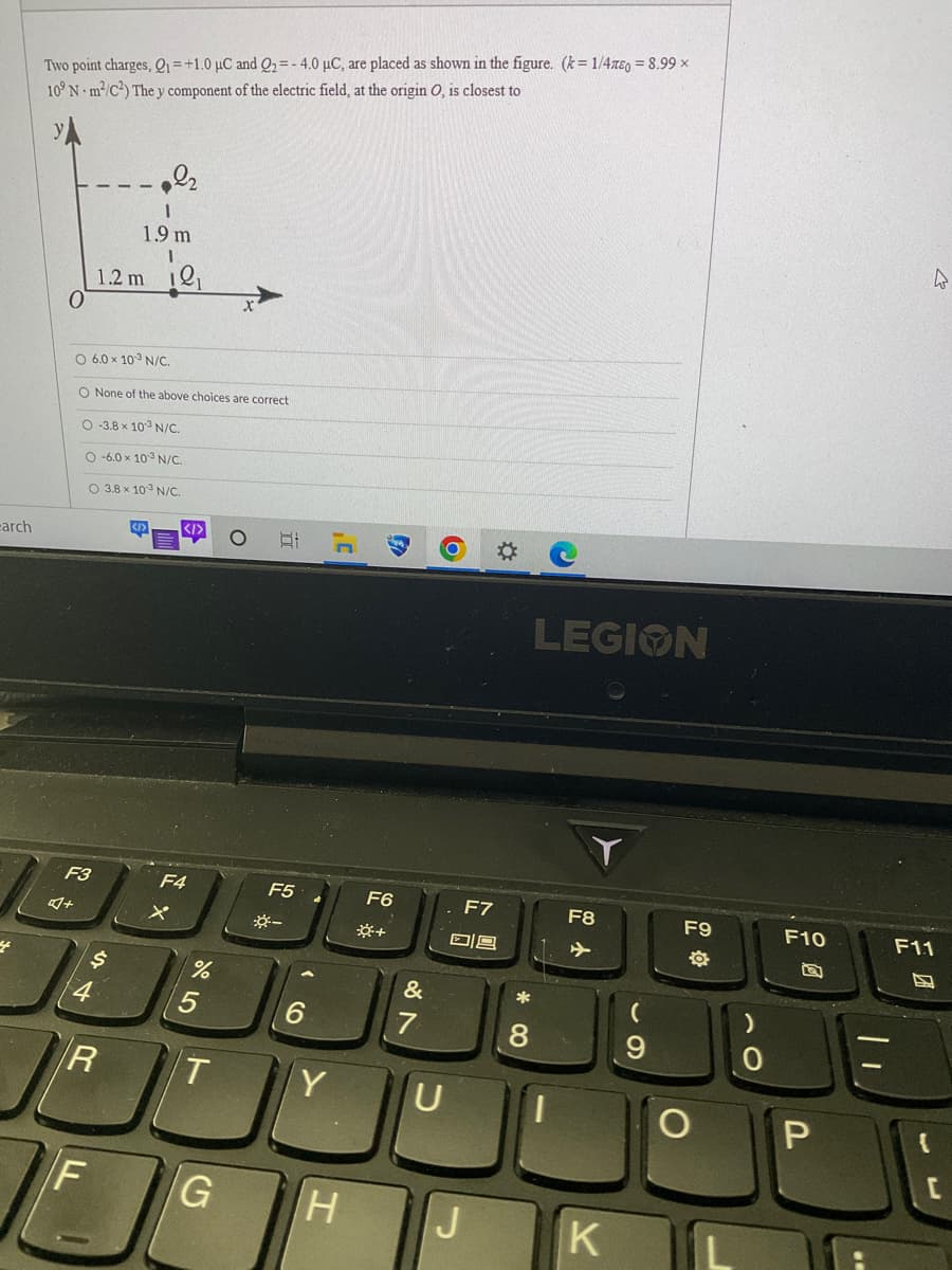 earch
4
Two point charges, Q1 = +1.0 μC and Q2 = -4.0 µC, are placed as shown in the figure. (k=1/47e0= 8.99 x
10° N m²/C²) The y component of the electric field, at the origin O, is closest to
F3
4+
O 6.0 × 103 N/C.
O None of the above choices are correct
O-3.8 x 103 N/C.
O-6.0 x 103 N/C.
O 3.8 x 103 N/C.
1
1.9 m
I
1.2 m ₁
4
$
F
R
<I>
F4
X
%
5
T
G
81
F5
*-
6
Y
F6
*+
F7
09
&-
7
U
H IIJ
*
8
LEGION
F8
K
69
(
F9
F10
P
F11
S
[