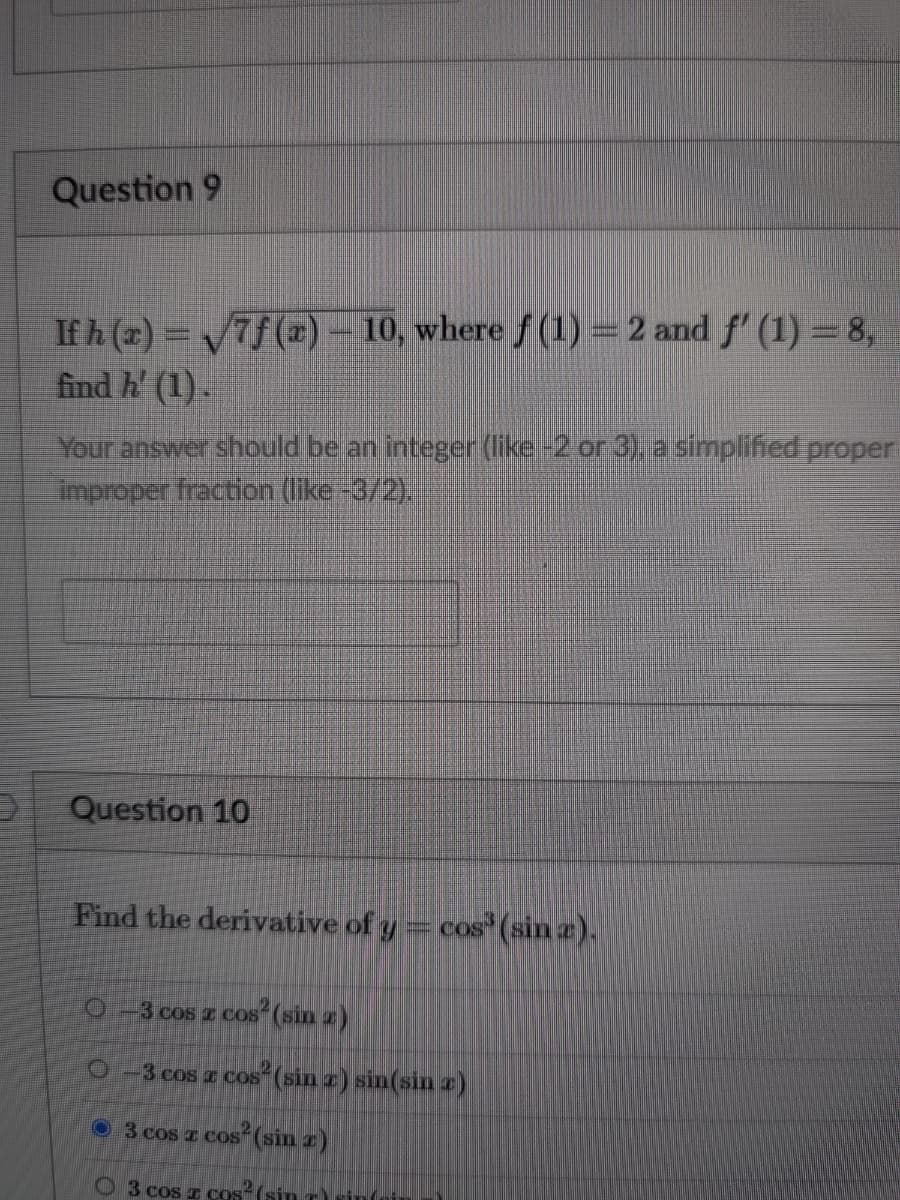 Question 9
If h (a) = V7f ()- 10, where f (1) = 2 and f' (1) = 8,
find h' (1).
Your answer should be an integer (like-2 or 3) asimplified proper
Improper fraction (like-3/2).
Question 10
Find the derivative of y= cos' (sin a).
3 cos z cos (sin z)
O -3 cos a cos (sin z) sin(sin z)
O 3 cos z cos (sin z)
3 cos I COSs (sin T) sinf
