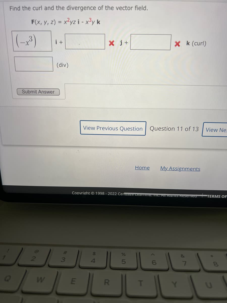 Find the curl and the divergence of the vector field.
F(x, y, z) = x²yzi - x³y k
i +
Submit Answer
W
(div)
#3
E
View Previous Question
Copyright © 1998 - 2022 Cengage Lear
54
Xj+
$
4
R
%
5
Home
T
Question 11 of 13
Xk (curl)
6
My Assignments
All KIZTts Reserved
&
View Ne:
TERMS OF
U