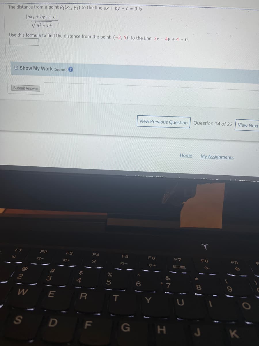 The distance from a point P₁(x1, y₁) to the line ax + by + c = 0 is
lax₁ + by1 + cl
√² + b²
Use this formula to find the distance from the point (-2, 5) to the line 3x - 4y + 4 = 0.
Show My Work (Optional)?
Submit Answer
@
2
W
S
1
F2
3
E
D
F3
$
4
R
F4
F
%
5
-*-
T
G
View Previous Question Question 14 of 22
Home
My Assignments
F7
F8
6}
F6
*+
&
7
H
f
8
J
F9
View Next
Ö
K