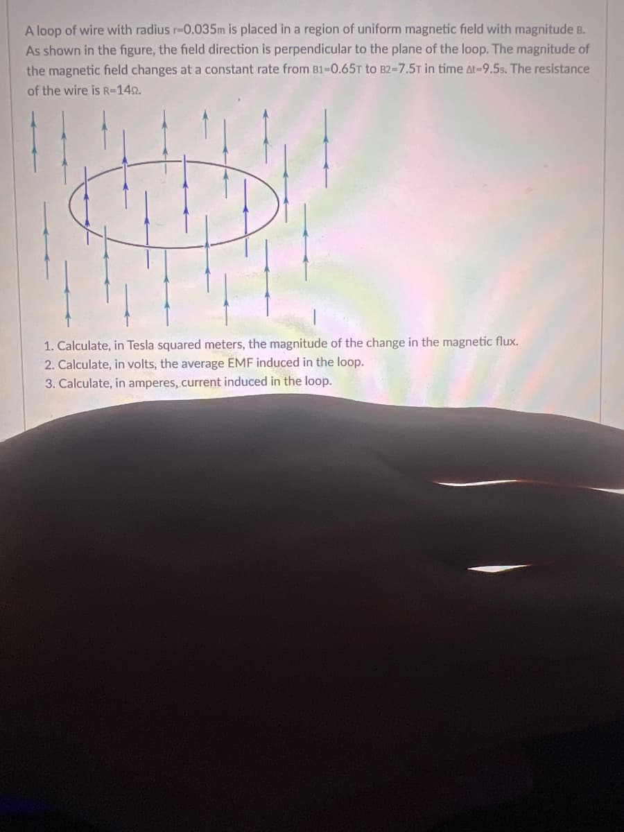 A loop of wire with radius r-0.035m is placed in a region of uniform magnetic field with magnitude B.
As shown in the figure, the field direction is perpendicular to the plane of the loop. The magnitude of
the magnetic field changes at a constant rate from B1-0.65T to B2-7.5T in time At-9.5s. The resistance
of the wire is R=1492.
f
1. Calculate, in Tesla squared meters, the magnitude of the change in the magnetic flux.
2. Calculate, in volts, the average EMF induced in the loop.
3. Calculate, in amperes, current induced in the loop.