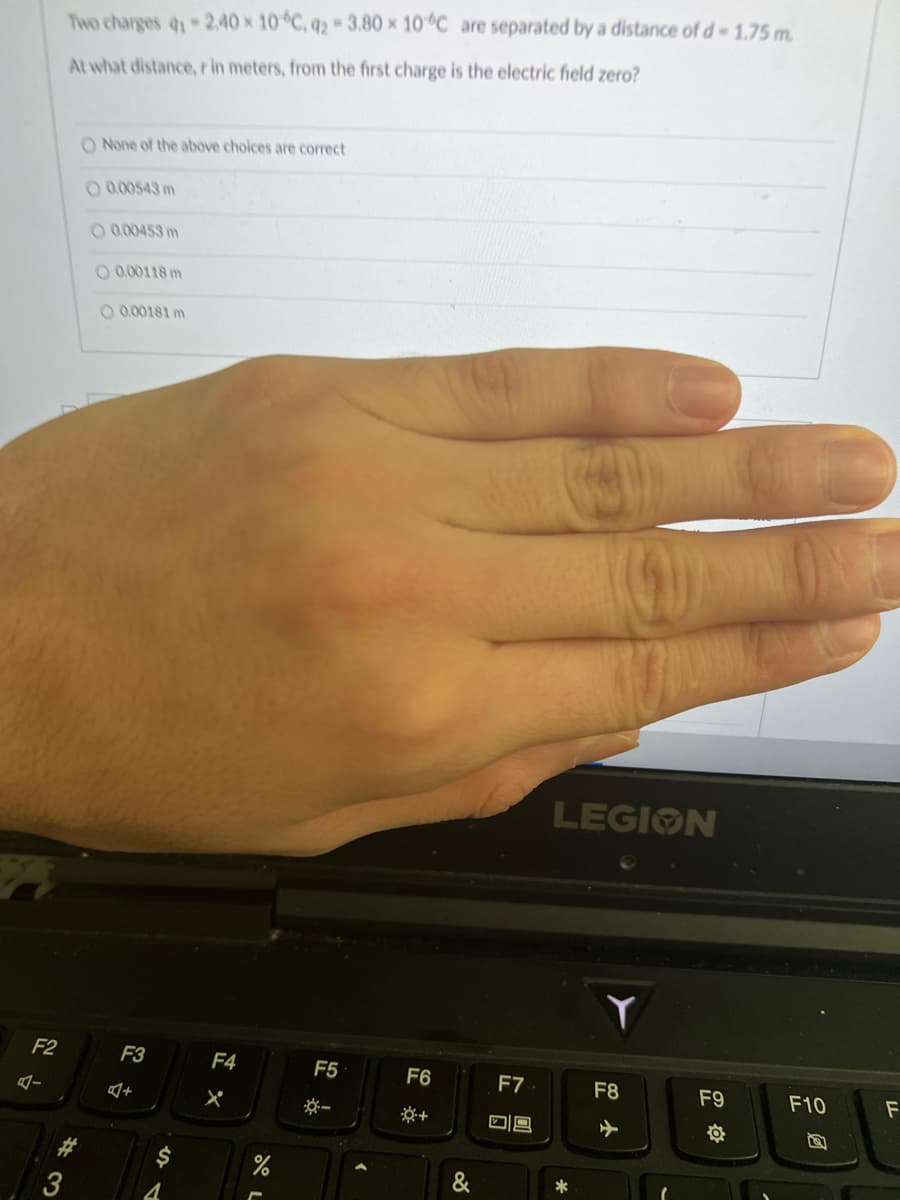 F2
4-
Two charges 41 -2.40 x 10°C, 42-3.80 x 10 °C are separated by a distance of d-1.75 m.
At what distance, r in meters, from the first charge is the electric field zero?
*3
O None of the above choices are correct
0.00543 m
O 0.00453 m
O 0.00118 m
O 0.00181 m
F3
+
$
4
F4
X
%
F5
*-
>
F6
&
F7
09
LEGION
*
Y
F8
F9
F10
F
