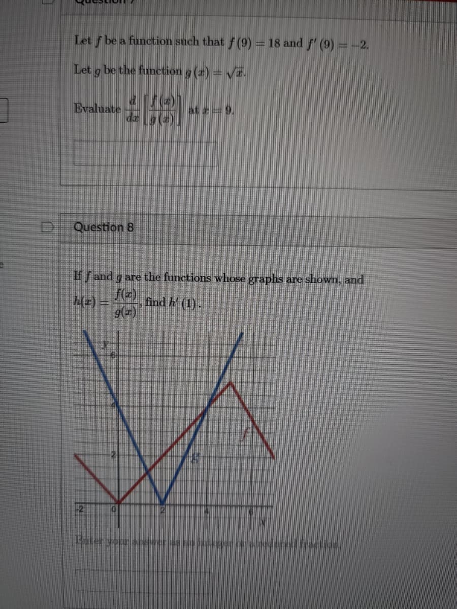 Let f be a function such that f (9) = 18 and f' (9) = -2.
Let g be the function g (2) = VE.
Evaluate
at e=9,
Question 8
ffand g are the functions whose graphs are shown, and
h(2) =
find h (1).
g(2)
