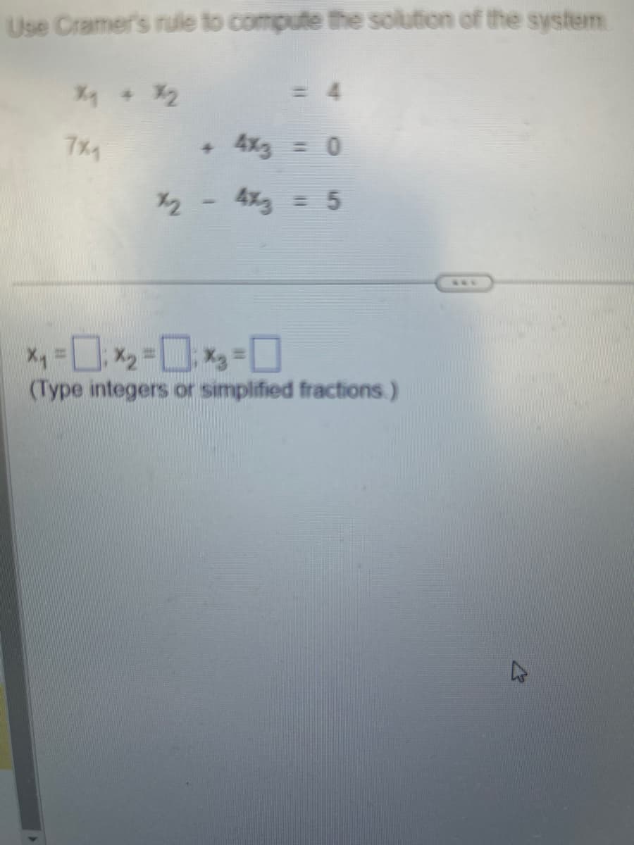 Use Cramer's rule to compute the solution of the system
% + %₂
7%
hr
4
= 4
4x3 = 0
4x3 = 5
x₁ = 0; x₂ = 0; x₂ = 0
(Type integers or simplified fractions.)