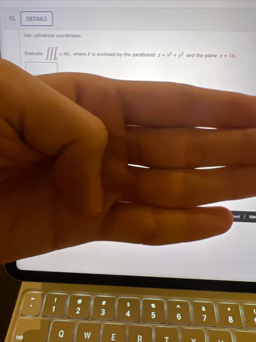 13.
DETAILS
Use cylindrical coordinates.
tab
Evaluate
- III. z dv, where E is enclosed by the paraboloid z= x2 + y2 and the plane z = 16.
!
1
Q
2
W
#
3
E
4
R
T
A
CO
&
7
ved TERI