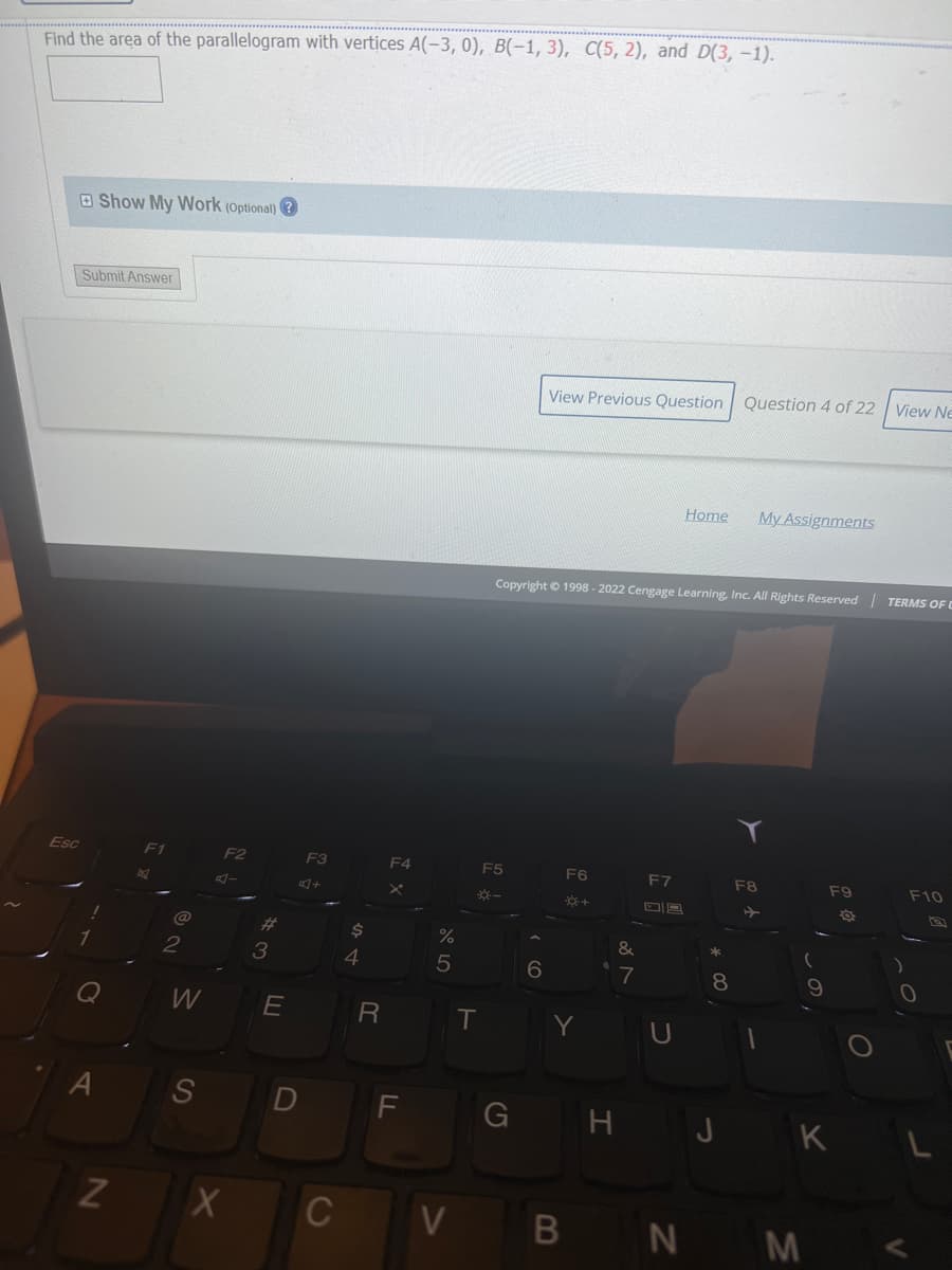 Find the area of the parallelogram with vertices A(-3, 0), B(-1, 3), C(5, 2), and D(3, -1).
Show My Work (Optional)?
Submit Answer
Esc
A
N
@
2
W
S
F2
A-
X
3
E
D
F3
+
C
$
4
R
F4
X
F
%
5
V
T
View Previous Question Question 4 of 22
Home My Assignments
Copyright © 1998 - 2022 Cengage Learning, Inc. All Rights Reserved | TERMS OF
F5
F6
F7
F8
F9
F10
*-
*+
G
6
&
7
YU
B
9
HJK
N M
8
O
View Ne
O
V
