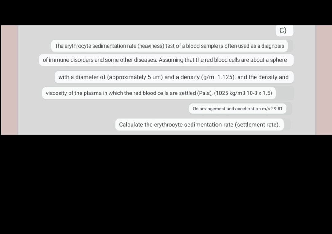 The erythrocyte sedimentation rate (heaviness) test of a blood sample is often used as a diagnosis
of immune disorders and some other diseases. Assuming that the red blood cells are about a sphere
with a diameter of (approximately 5 um) and a density (g/ml 1.125), and the density and
viscosity of the plasma in which the red blood cells are settled (Pa.s), (1025 kg/m3 10-3 x 1.5)
On arrangement and acceleration m/s2 9.81
Calculate the erythrocyte sedimentation rate (settlement rate).
