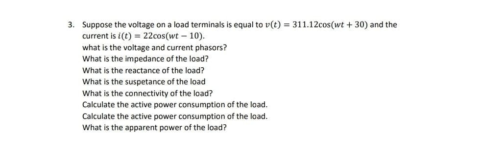 3. Suppose the voltage on a load terminals is equal to v(t) = 311.12cos(wt +30) and the
current is i(t) = 22cos(wt - 10).
what is the voltage and current phasors?
What is the impedance of the load?
What is the reactance of the load?
What is the suspetance of the load
What is the connectivity of the load?
Calculate the active power consumption of the load.
Calculate the active power consumption of the load.
What is the apparent power of the load?