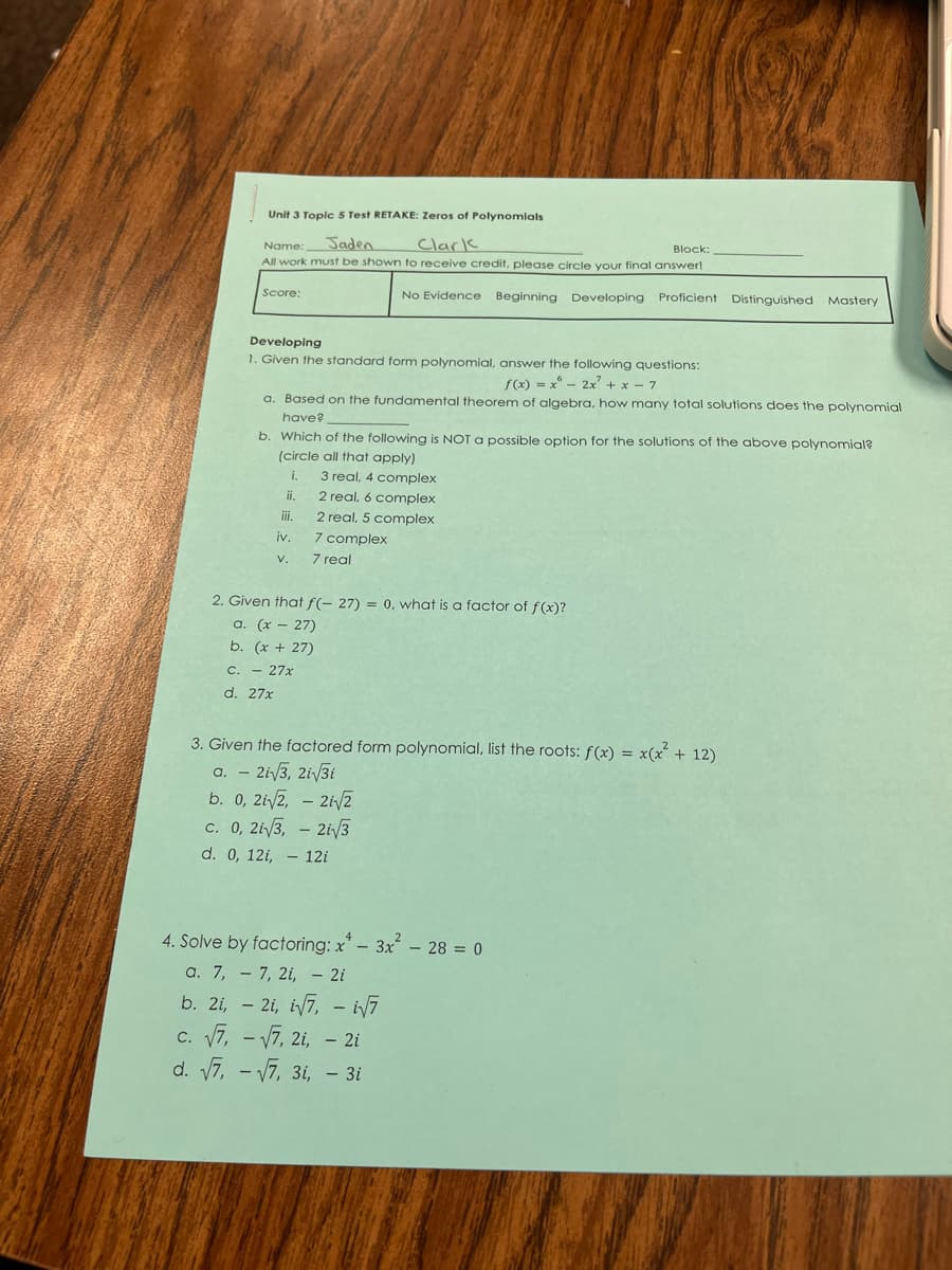 Unit 3 Toplc 5 Test RETAKE: Zeros of Polynomlals
Jaden
Clark
All work must be shown to receive credit, please circle your final answer!
Name:
Block:
Score:
No Evidence Beginning Developing Proficient Distinguished Mastery
Developing
1. Given the standard form polynomial, answer the following questions:
f(x) = x - 2x' + x – 7
a. Based on the fundamental theorem of algebra, how many total solutions does the polynomial
have?
b. Which of the following is NOT a possible option for the solutions of the above polynomial?
(circle all that apply)
i.
3 real, 4 complex
ii.
2 real, 6 complex
i.
2 real, 5 complex
7 complex
7 real
iv.
V.
2. Given that f(- 27) = 0, what is a factor of f(x)?
a. (x – 27)
b. (x + 27)
C. - 27x
d. 27x
3. Given the factored form polynomial, list the roots: f(x) = x(x + 12)
a. – 2i/3, 2i/3i
b. 0, 2i/2, – 2i/2
c. 0, 2i/3, - 2i/3
d. 0, 12i, – 12i
4. Solve by factoring: x* – 3x – 28 = 0
a. 7, – 7, 2i, – 2i
b. 2i, – 2i, i7, - i7
c. 7, - V7, 2i, - 2i
d. 7, - V7, 3i, - 3i
