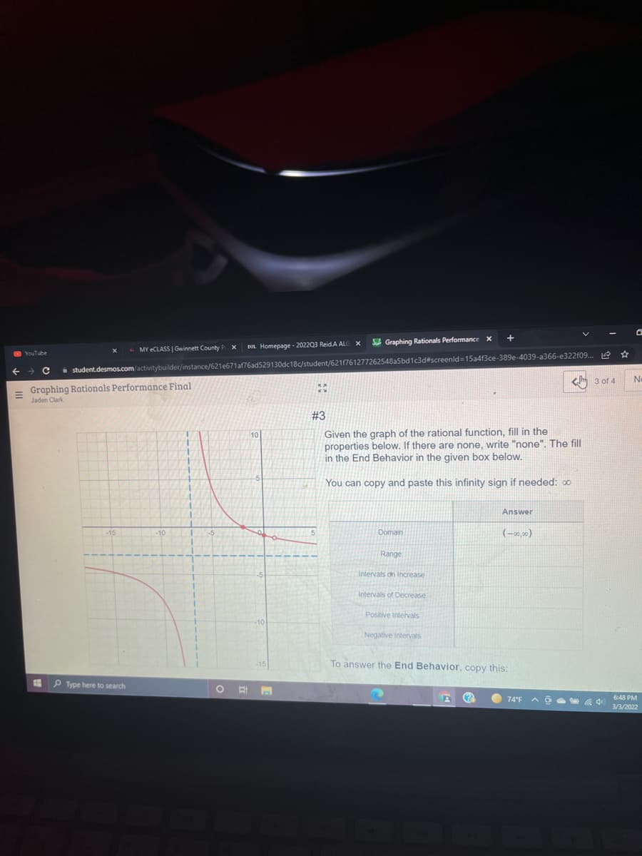 A Graphing Rationals Performance X
MY ECLASS Gwinnett County P
DL. Homepage - 202203 Reid.A ALC
O YouTube
i student.desmos.com/activitybuilder/instance/621e671af76ad529130dc18c/student/621f761277262548a5bd1c3d#screenld=15a4f3ce-389e-4039-a366-e322f09. 2 *
No
< 3 of 4
Graphing Rationals Performance Final
Jaden Clark
#3
Given the graph of the rational function, fill in the
properties below. If there are none, write "none". The fill
in the End Behavior in the given box below.
10
You can copy and paste this infinity sign if needed: oo
Answer
Domain
(-2,)
Range
Intervals on Increase
Intervals of Decrease
Positive Intervals
Negative Intervals
To answer the End Behavior, copy this:
13
P Type here to search
(?
O 74°F
6:48 PM
3/3/2022
