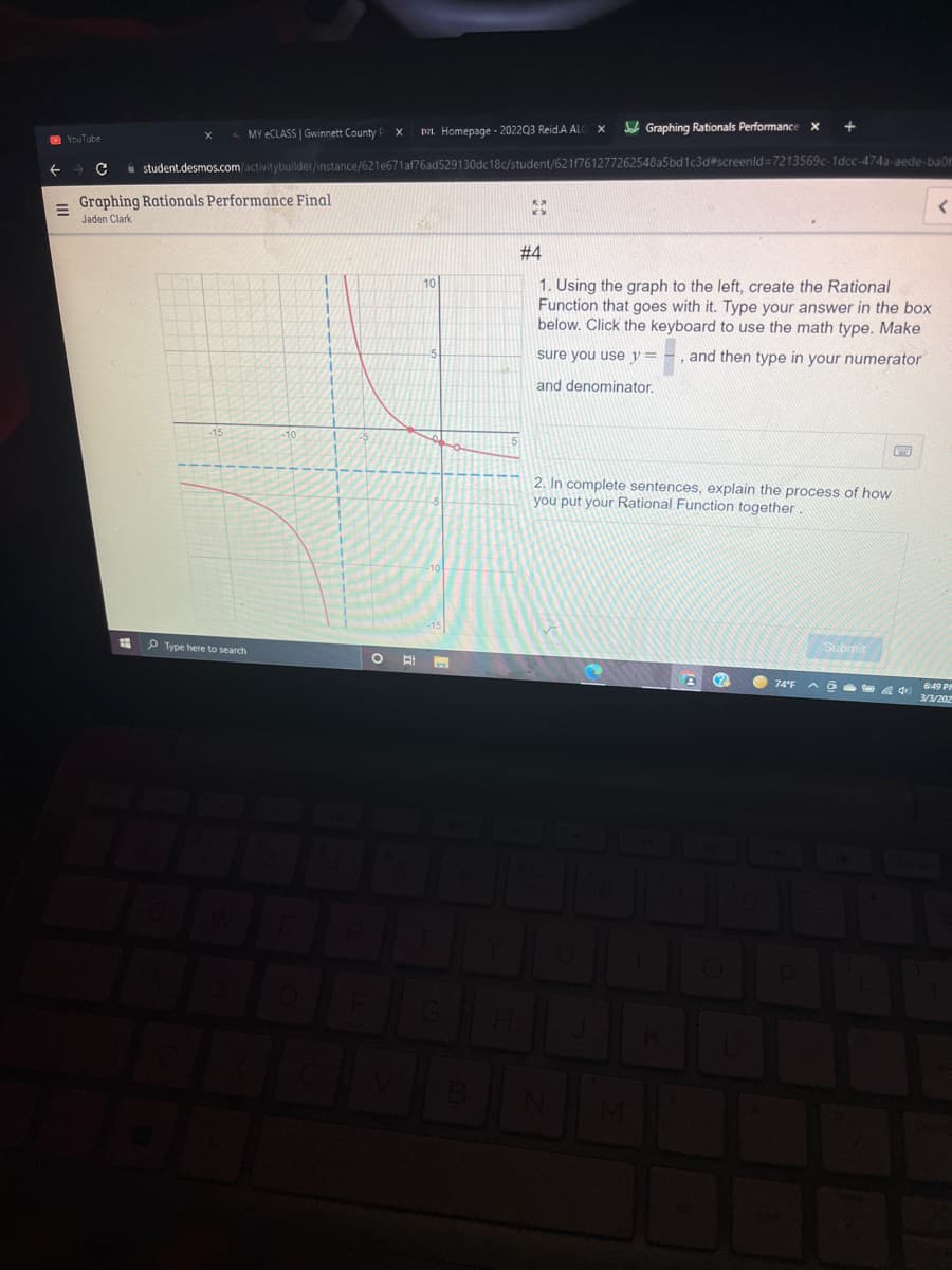 L MY ECLASS | Gwinnett County
DA. Homepage - 2022Q3 Reid.A AL
Je Graphing Rationals Performance x
O YouTube
i student.desmos.com/activitybuilder/instance/621e671af76ad529130dc18c/student/621f761277262548a5bd1c3d#screenld=7213569c-1dcc-474a-aede-baof
Graphing Rationals Performance Final
Jaden Clark
# 4
10
1. Using the graph to the left, create the Rational
Function that goes with it. Type your answer in the box
below. Click the keyboard to use the math type. Make
sure you use y=
and then type in your numerator
and denominator.
2. In complete sentences, explain the process of how
you put your Rational Function together
P Type here to search
Submit
O 74°F
649 P
3/3/202
