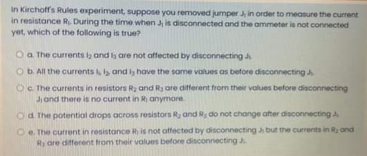 In Kirchoff's Rules experiment, suppose you removed jumper J in order to measure the current
in resistance R. During the time when J is disconnected and the ammeter is not connected
yet, which of the following is true?
O a The currents iz and ls are not affected by disconnecting J
O b. All the currents , l and h have the same values as before disconnecting J.
OC. The currents in resistors R2 and Ry are ditfferent from their values before disconnecting
Jand there is no current in Ri anymore.
Od. The potential drops across resistors Ra and Ry do not change after disconnecting J
O e. The current in resistance Ri is not affected by disconnecting Ji but the currents in R2 and
Ry are different from their values before disconnecting J.
