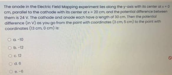 The anode in the Electric Field Mapping experiment lies along the y-axis with its center at x= 0
cm, parallel to the cathode with its center at x = 20 cm, and the potential difference between
them is 24 V. The cathode and anode each have a length of 30 cm. Then the potential
difference (in v) as you go from the point with coordinates (3 cm, 5 cm) to the point with
coordinates (13 cm, 0 cm) is:
O a -10
O b.-12
O c. 12
Od.6
O e. -6
