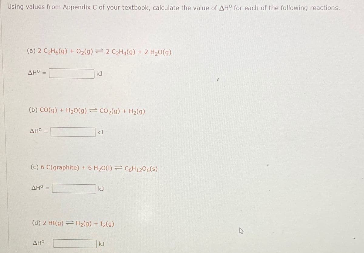 Using values from Appendix C of your textbook, calculate the value of AHO for each of the following reactions.
(a) 2 C2Hg(g) + O2(g) = 2 C2H4(g) + 2 H2O(g)
ΔΗ° -
(b) CO(g) + H2O(g) = CO2(g) + H2(g)
ΔΗ
ΔΗ
kJ
(c) 6 C(graphite) + 6 H2O(I) = C6H1206(s)
=
kJ
ΔΗ° =
kJ
(d) 2 HI(g) = H2(g) + I2(g)
kJ