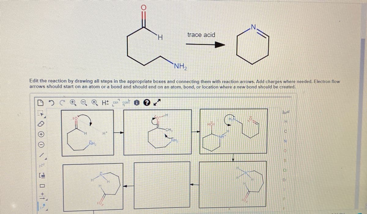 N.
trace acid
H
NH₂
Edit the reaction by drawing all steps in the appropriate boxes and connecting them with reaction arrows. Add charges where needed. Electron flow
arrows should start on an atom or a bond and should end on an atom, bond, or location where a new bond should be created.
C
H± EXP CONT
+1
NH.
H
:0.
H
H
CH
NH₂
H.N
HO:
H
H.
:0.
CI
H
Br
F