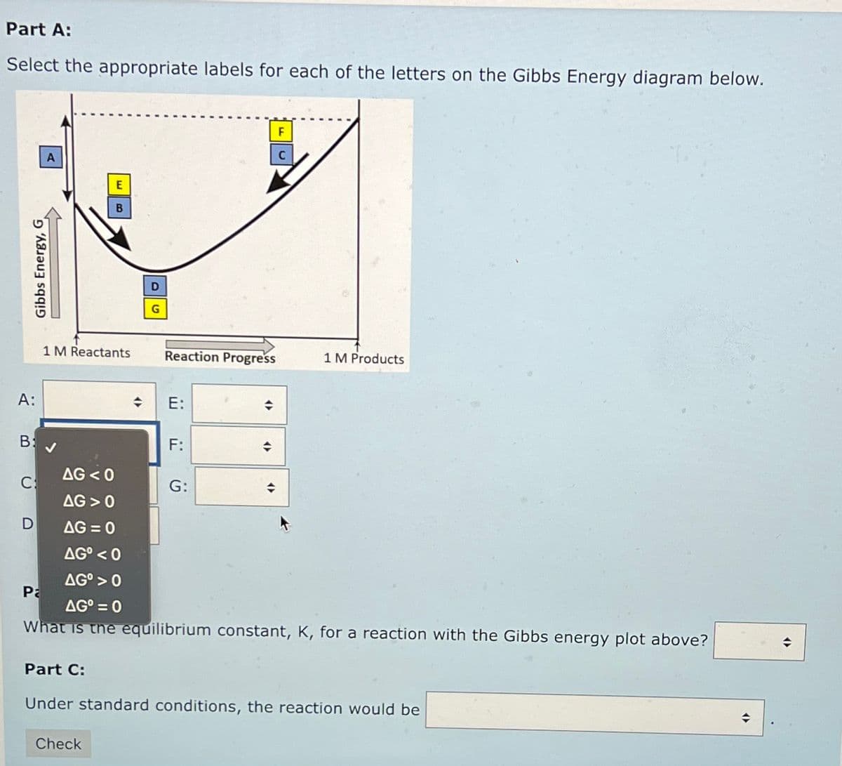 Part A:
Select the appropriate labels for each of the letters on the Gibbs Energy diagram below.
Gibbs Energy, G
A:
B:
с:
D
A
Pa
1 M Reactants Reaction Progress
AG <0
AG 0
E
B
D
G
4
Check
E:
F:
G:
→
<>
F
C
AG=0
AG⁰ <0
AG⁰ > 0
AG⁰ = 0
What is the equilibrium constant, K, for a reaction with the Gibbs energy plot above?
1 M Products
Part C:
Under standard conditions, the reaction would be
◆
<(