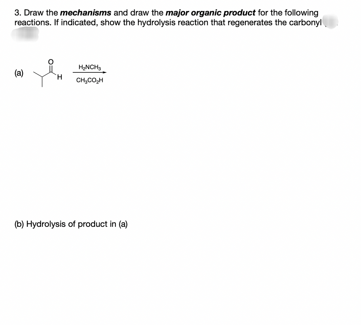 3. Draw the mechanisms and draw the major organic product for the following
reactions. If indicated, show the hydrolysis reaction that regenerates the carbonyl
(a)
H.
H₂NCH3
CH3CO₂H
(b) Hydrolysis of product in (a)