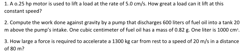 1. A o.25 hp motor is used to lift a load at the rate of 5.0 cm/s. How great a load can it lift at this
constant speed?
2. Compute the work done against gravity by a pump that discharges 600 liters of fuel oil into a tank 20
m above the pump's intake. One cubic centimeter of fuel oil has a mass of 0.82 g. One liter is 1000 cm?.
3. How large a force is required to accelerate a 1300 kg car from rest to a speed of 20 m/s in a distance
of 80 m?
