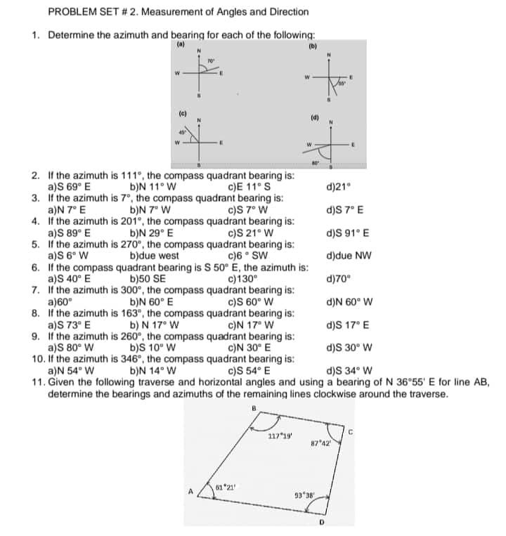 PROBLEM SET # 2. Measurement of Angles and Direction
1. Determine the azimuth and bearing for each of the following:
(b)
(c)
(d)
2. If the azimuth is 111°, the compass quadrant bearing is:
a)S 69° E
3. If the azimuth is 7°, the compass quadrant bearing is:
a)N 7° E
4. If the azimuth is 201°, the compass quadrant bearing is:
a)S 89° E b)N 29° E
5. If the azimuth is 270°, the compass quadrant bearing is:
a)S 6° W
6. If the compass quadrant bearing is S 50° E, the azimuth is:
a)S 40° E
7. If the azimuth is 300°, the compass quadrant bearing is:
a)60°
8. If the azimuth is 163", the compass quadrant bearing is:
a)S 73° E b) N 17° W
9. If the azimuth is 260°, the compass quadrant bearing is:
a)S 80° W b)S 10° W
10. If the azimuth is 346°, the compass quadrant bearing is:
a)N 54° W
11. Given the following traverse and horizontal angles and using a bearing of N 36°55' E for line AB,
determine the bearings and azimuths of the remaining lines clockwise around the traverse.
b)N 11° W
c)E 11° S
d)21°
b)N 7° W
c)S 7° W
d)S 7°E
c)S 21° W
d)S 91° E
b)due west
c)6 ° SW
d)due NW
b)50 SE
c)130°
d)70°
b)N 60° E
c)S 60° W
d)N 60° W
c)N 17° W
d)S 17° E
c)N 30° E
d)S 30° W
b)N 14° W
c)S 54° E
d)S 34° W
117*19'
87 42
61 *21
93 38
