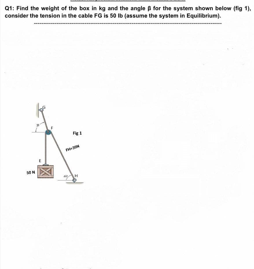 Q1: Find the weight of the box in kg and the angle B for the system shown below (fig 1),
consider the tension in the cable FG is 50 Ib (assume the system in Equilibrium).
Fig 1
FH=30N
50 N
60
