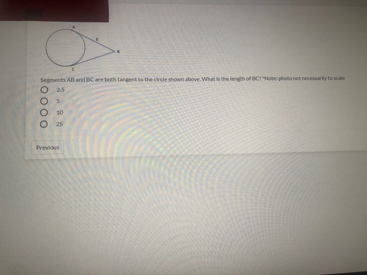 ### Geometry Problem: Tangent Segments

Consider the diagram below:

![Geometry Diagram](path/to/image) 
(Note: This is a placeholder for an educational website and should include a proper path to the image referencing the actual diagram.)

**Diagram Details:**
- A circle is shown with two line segments, AB and BC, tangential to the circle.
- Point A is the point where segment AB starts, and it touches the circle at point B.
- Point C is the point where segment BC starts, and segment BC also touches the circle at point B.
- The length of segment AB is given as 5 units.

**Problem Statement:**
Segments AB and BC are both tangent to the circle shown above. What is the length of segment BC? (Note: The provided diagram is not necessarily to scale.)

**Answer Choices:**
- ( ) 2.5
- ( ) 5
- ( ) 10
- ( ) 25

**Explanation:**
In geometry, when two tangent segments are drawn to a circle from the same external point, they are congruent (have the same length). Hence, the length of segment BC is equal to the length of segment AB, which is 5 units. Thus, the correct answer is:

- (•) 5

**References:**
Additional resources and detailed concepts regarding tangent segments and circle geometry can be found in the "Circles and Tangents" section of our Geometry course.

**Previous**

Use the "Previous" button to go back to the preceding topic or problem in the course module.

---

For further exploration, please check out the interactive exercises available on our platform to solidify your understanding of tangents and other circle-related properties.
