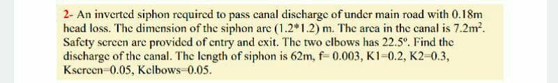 2- An inverted siphon required to pass canal discharge of under main road with 0.18m
head loss. The dimension of the siphon are (1.2*1.2) m. The arca in the canal is 7.2m?.
Safety screen arc provided of cntry and exit. The two clbows has 22.5°. Find the
discharge of the canal. The length of siphon is 62m, f= 0.003, K1=0.2, K2-0.3,
Kscreen 0.05, Kelbows-0.05.
