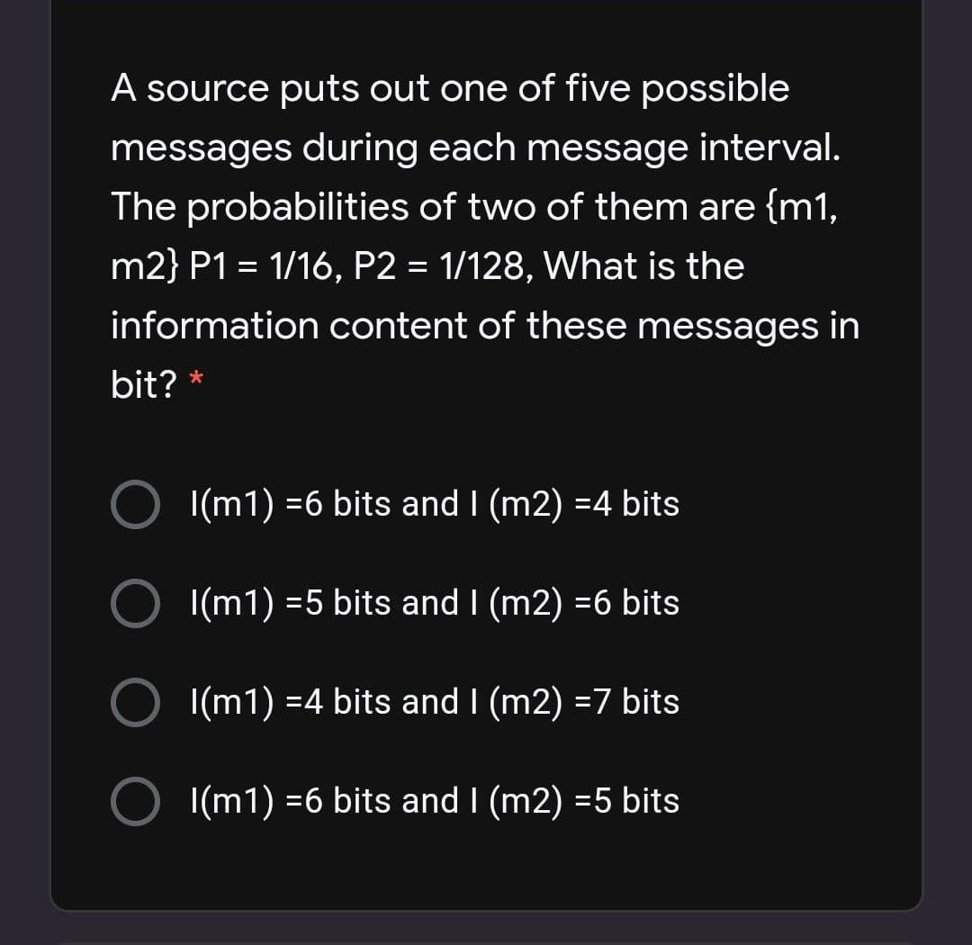 A source puts out one of five possible
messages during each message interval.
The probabilities of two of them are {m1,
m2} P1 = 1/16, P2 = 1/128, What is the
information content of these messages in
bit?
|(m1) =6 bits and I (m2) =4 bits
O I(m1) =5 bits and I (m2) =6 bits
|(m1) =4 bits and I (m2) =7 bits
O I(m1) =6 bits and I (m2) =5 bits
