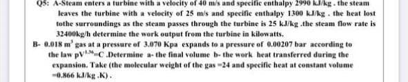 Q5: A-Steam enters a turbine with a velocity of 40 m/s and specific enthalpy 2990 kJ/kg. the steam
leaves the turbine with a velocity of 25 mis and specific enthalpy 1300 kJ/kg. the heat lost
tothe surroundings as the steam passes through the turbine is 25 kJ/kg .the steam flow rate is
32400kg/h determine the work output from the turbine in kilowatts.
B- 8.018 m' gas at a pressure of 3.070 Kpa expands to a pressure of 0.00207 bar according to
the law pV-C .Determine a- the final volume b- the work heat transferred during the
expansion. Take (the molecular weight of the gas -24 and specifie heat at constant volume
-0.866 kJ/kg .K).
