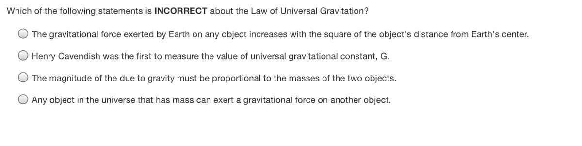 Which of the following statements is INCORRECT about the Law of Universal Gravitation?
The gravitational force exerted by Earth on any object increases with the square of the object's distance from Earth's center.
Henry Cavendish was the first to measure the value of universal gravitational constant, G.
The magnitude of the due to gravity must be proportional to the masses of the two objects.
Any object in the universe that has mass can exert a gravitational force on another object.
