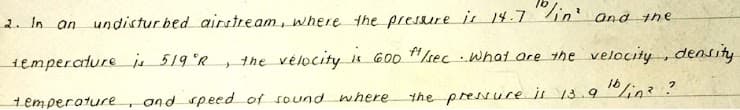 "lin'
2. In an
undistur bed airstream, where the presure is 14.7
and the
semperature is 519 °R
the vélocity
#kec what are the velocity , density
j 600
the presure is 13.9
10/in2?
temperature, and speed of sound where

