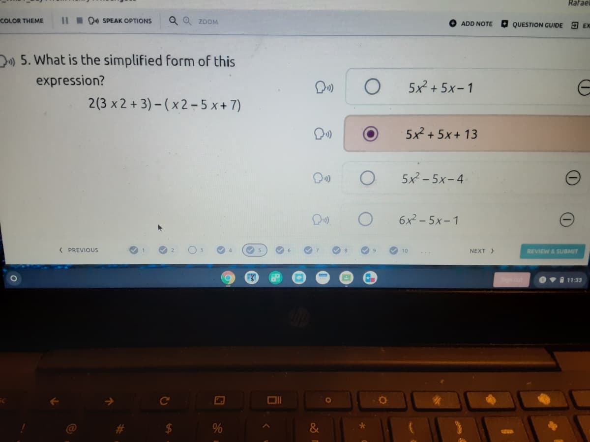 Rafae
COLOR THEME
III 00 SPEAK OPTIONS
Q Q ZOOM
ADD NOTE
QUESTION GUIDE 3 EX
D) 5. What is the simplified form of this
expression?
5x + 5x-1
2(3 x 2 + 3) - (x 2-5 x+7)
5x2 + 5x+ 13
5x2 - 5x-4
6x2 - 5x-1
( PREVIOUS
10
NEXT >
REVIEW & SUBMIT
Ovi 11:33
Ce
%23
$4
%
