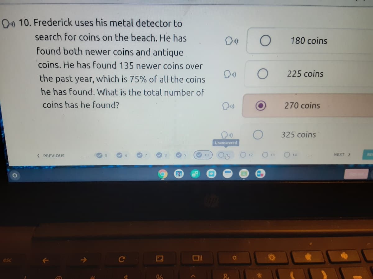 D) 10. Frederick uses his metal detector to
search for coins on the beach. He has
180 coins
found both newer coins and antique
coins. He has found 135 newer coins over
225 coins
the past year, which is 75% of all the coins
he has found. What is the total number of
coins has he found?
270 coins
325 coins
Unanswered
( PREVIOUS
V 10
O 12
O 13
NEXT>
14
esc
