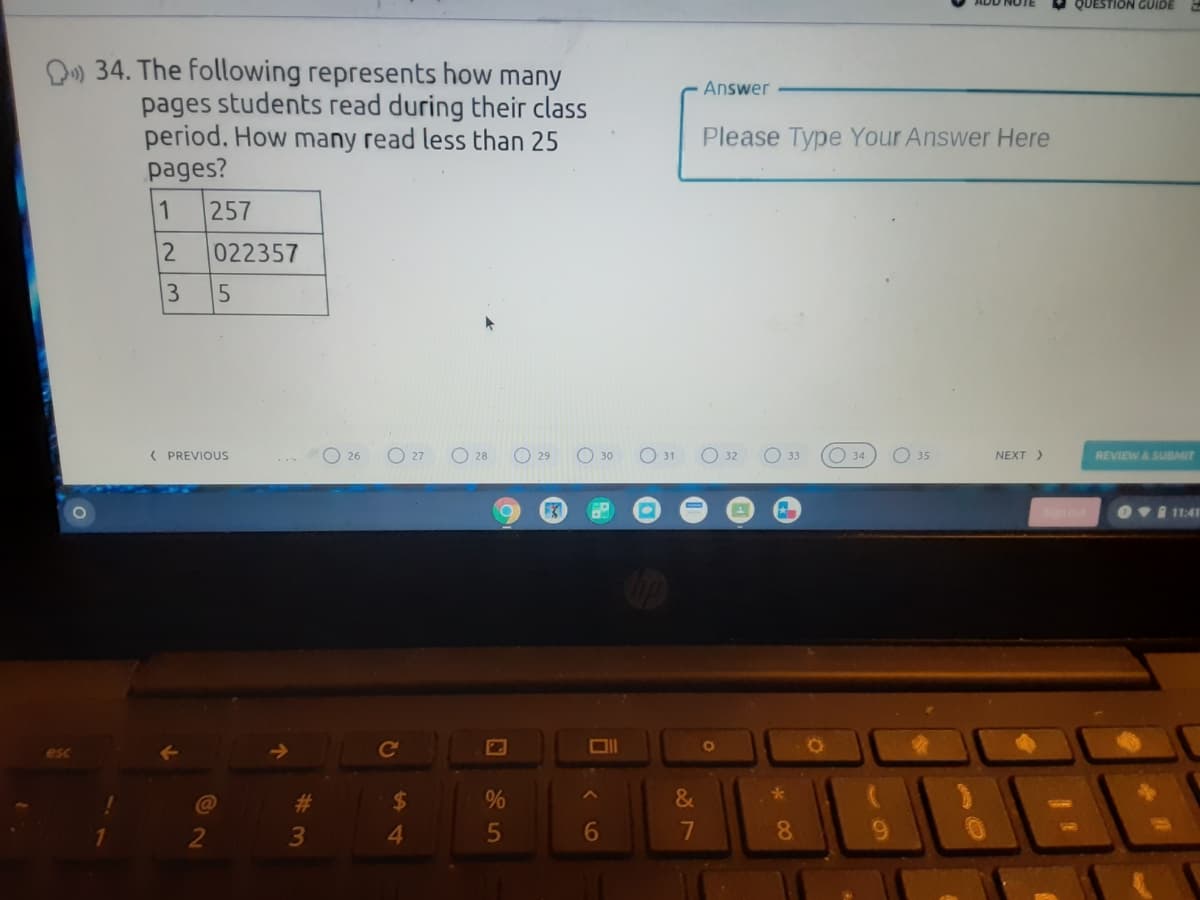 QUESTION GUIDE
D) 34. The following represents how many
Answer
pages students read during their class
period. How many read less than 25
pages?
Please Type Your Answer Here
257
2
022357
( PREVIOUS
O 27
O 28
O 29
O 30
O 31
O 32
O 3
O 34
O 35
NEXT)
REVIEW& SUBMIT
26
OvI 11:41
Ol
esc
23
%24
&
4.
6
7
8.
100
3
5
