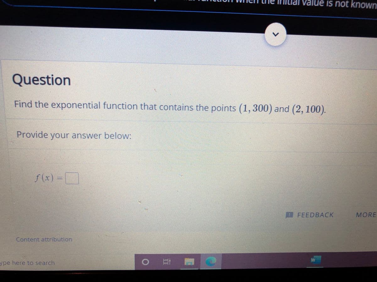 alue is not known
Question
Find the exponential function that contains the points (1,300) and (2, 100).
Provide your answer below:
f(x)%3D
-D
AFEEDBACK
MORE
Content attribution
ype here to search
