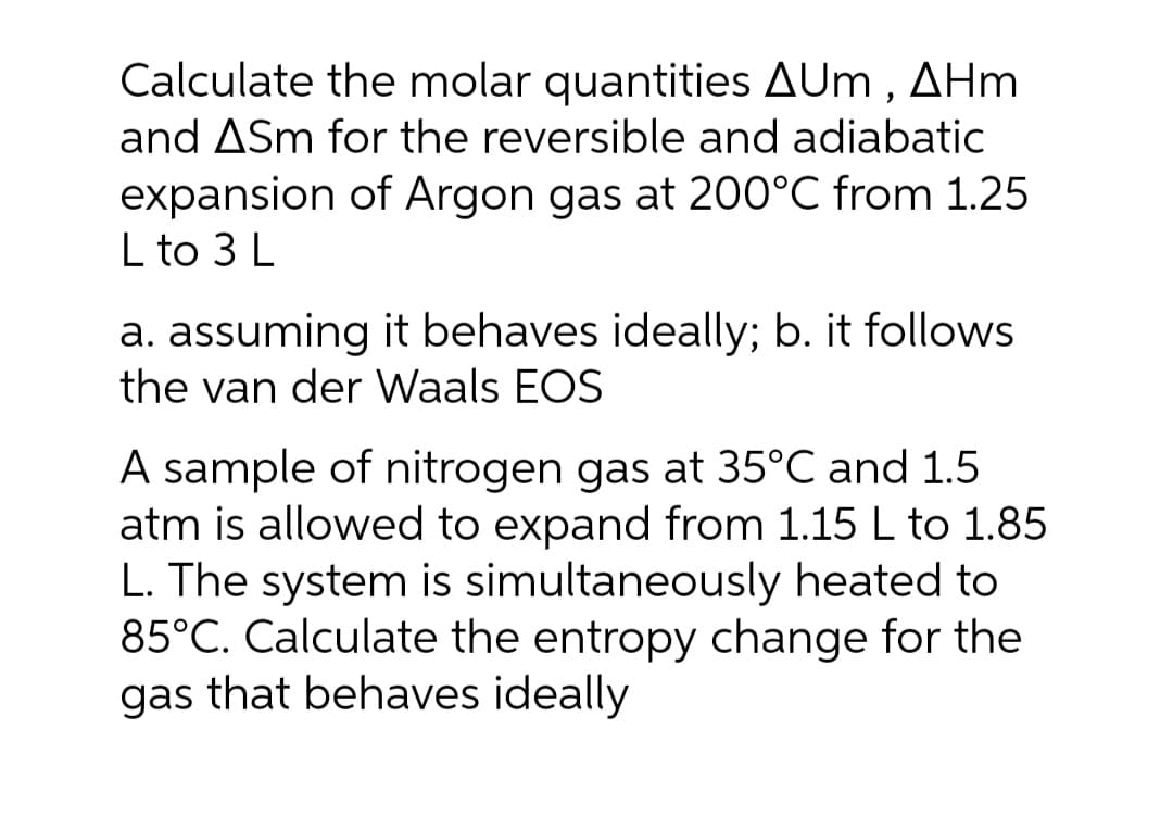 Calculate the molar quantities AUm , AHm
and ASm for the reversible and adiabatic
expansion of Argon gas at 200°C from 1.25
L to 3 L
a. assuming it behaves ideally; b. it follows
the van der Waals EOS
A sample of nitrogen gas at 35°C and 1.5
atm is allowed to expand from 1.15 L to 1.85
L. The system is simultaneously heated to
85°C. Calculate the entropy change for the
gas that behaves ideally
