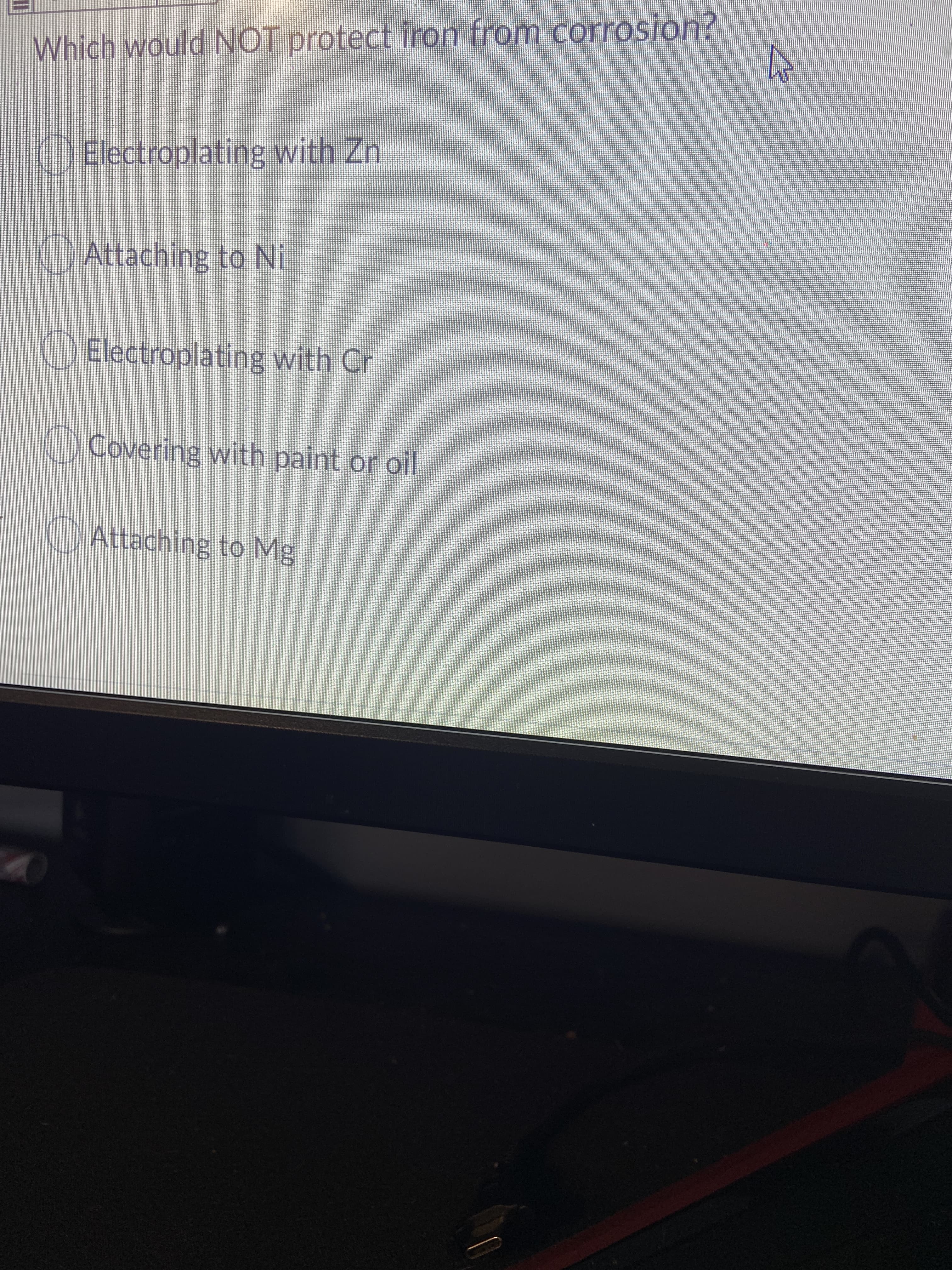 Which would NOT protect iron from corrosion?
Electroplating with Zn
Attaching to Ni
Electroplating with Cr
O Covering with paint or oil
Attaching to Mg
