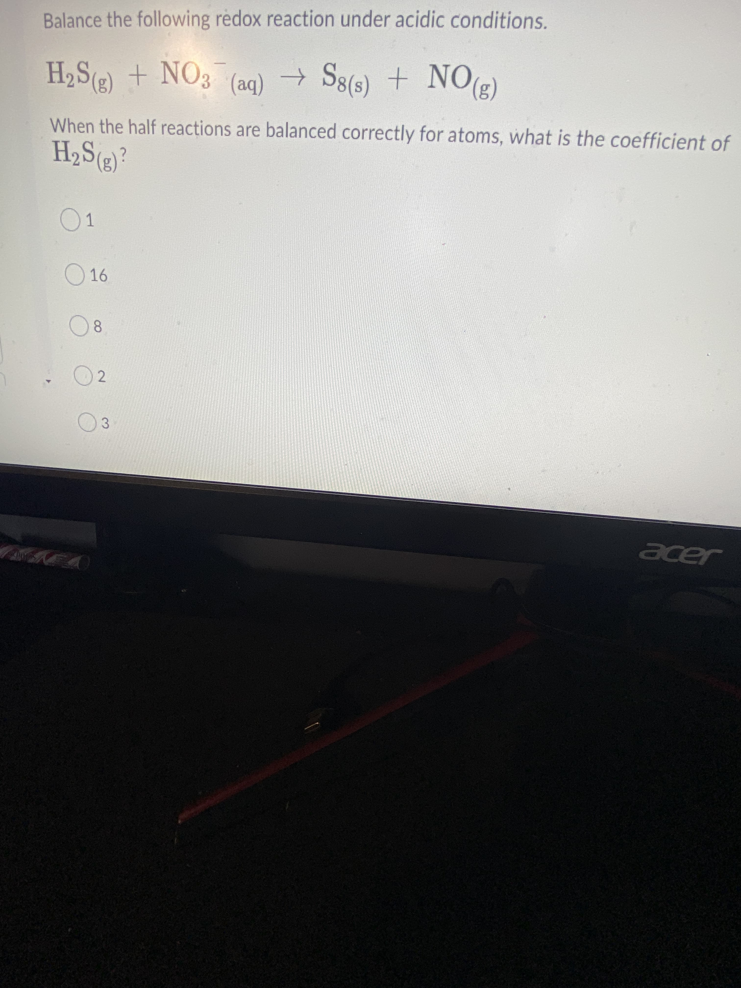 Balance the following redox reaction under acidic conditions.
H2S(2) + NO3
(ON + ()8
(3)
When the half reactions are balanced correctly for atoms, what is the coefficient of
(ba)
01
O16
02
03
ングル
er
