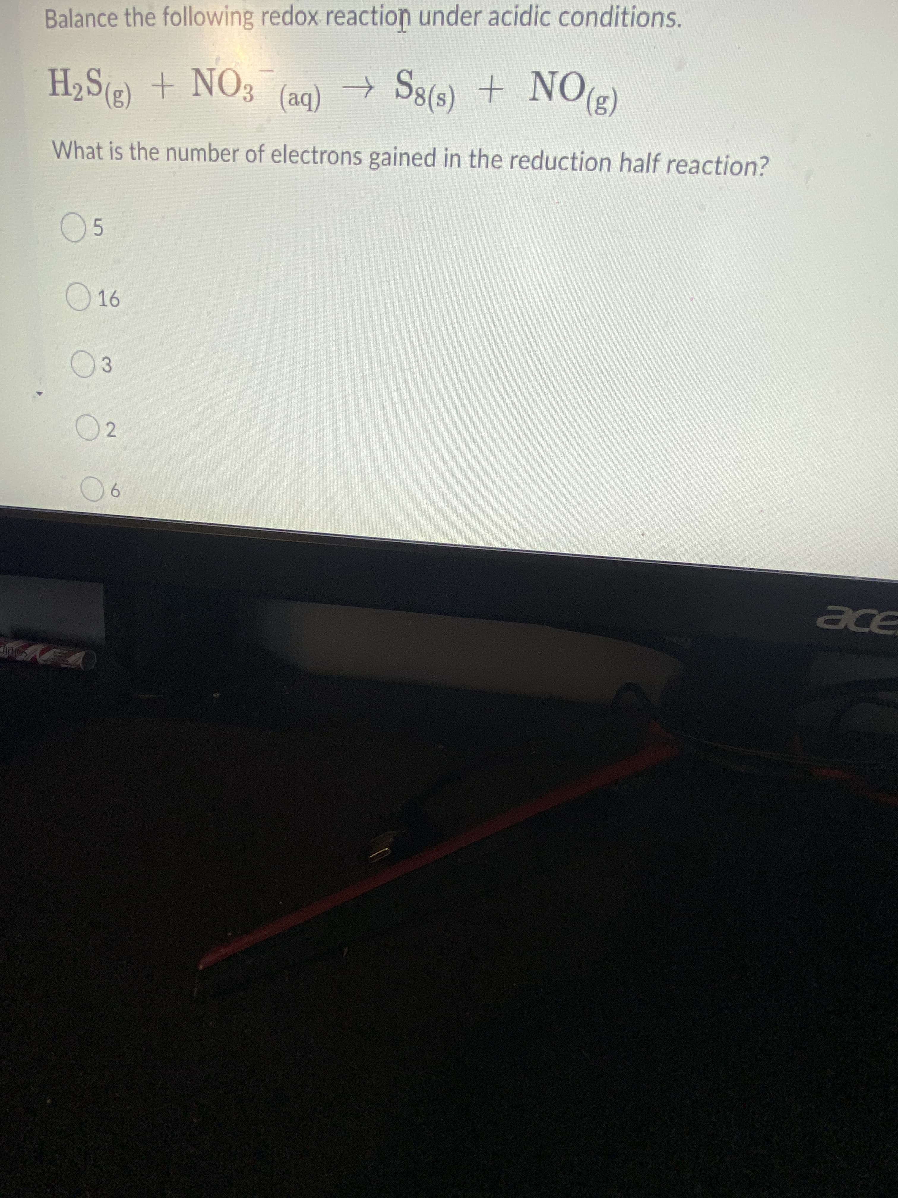 Balance the following redox reaction under acidic conditions.
H2S() + NO3 (aq) → S8(s) + NO(2)
(ba)
What is the number of electrons gained in the reduction half reaction?
05
16
03
02
ace
Soltic
