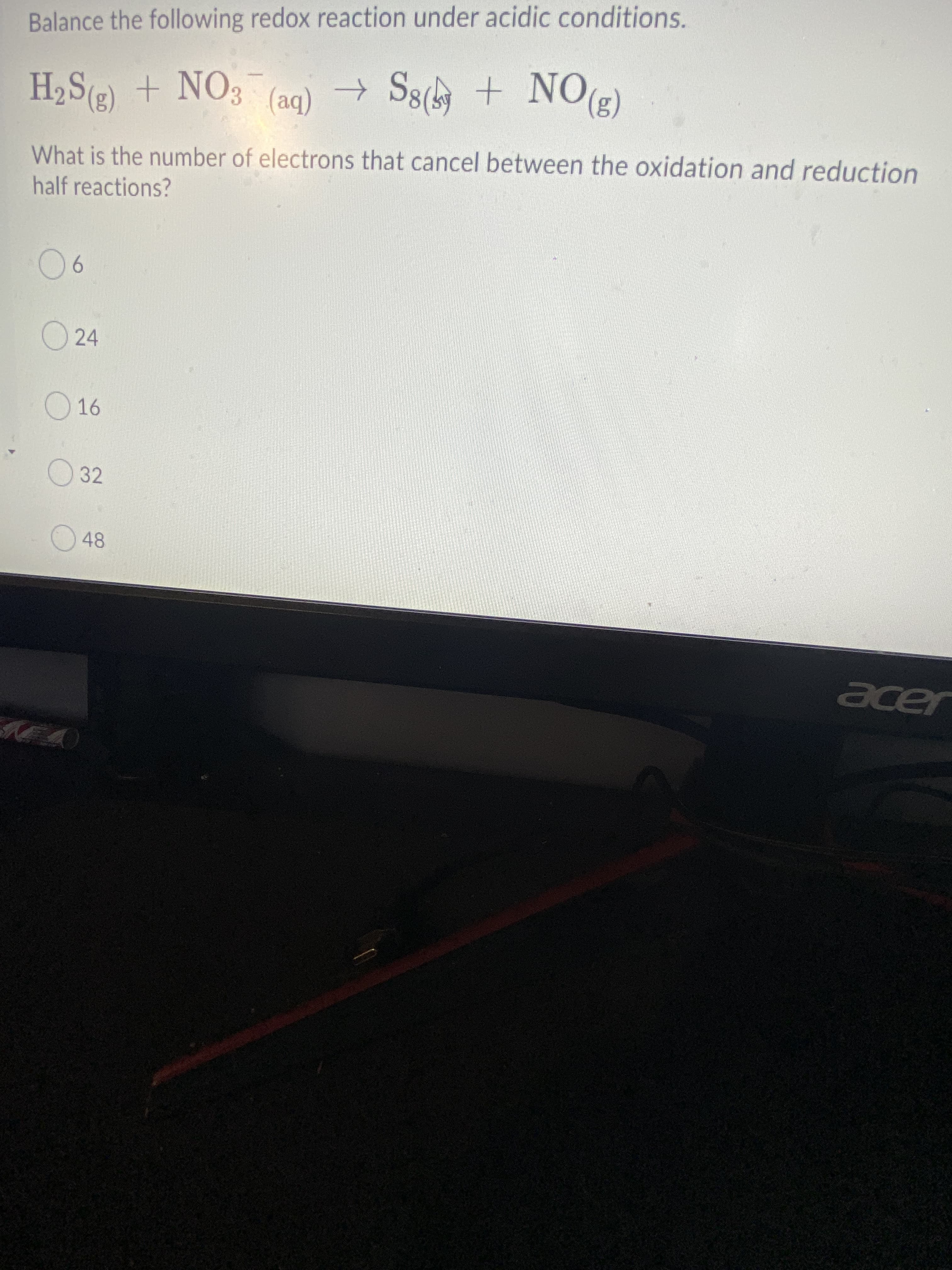 Balance the following redox reaction under acidic conditions.
H2S(2) + NO3 (aq) → S8
(be)
What is the number of electrons that cancel between the oxidation and reduction
half reactions?
906
O24
16
32
aer
