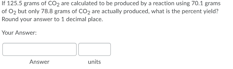 If 125.5 grams of CO2 are calculated to be produced by a reaction using 70.1 grams
of O2 but only 78.8 grams of CO2 are actually produced, what is the percent yield?
Round your answer to 1 decimal place.
Your Answer:
Answer
units
