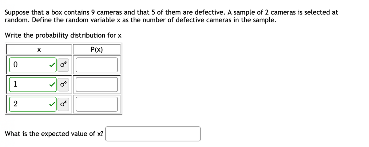 Suppose that a box contains 9 cameras and that 5 of them are defective. A sample of 2 cameras is selected at
random. Define the random variable x as the number of defective cameras in the sample.
Write the probability distribution for x
P(x)
0
1
X
What is the expected value of x?