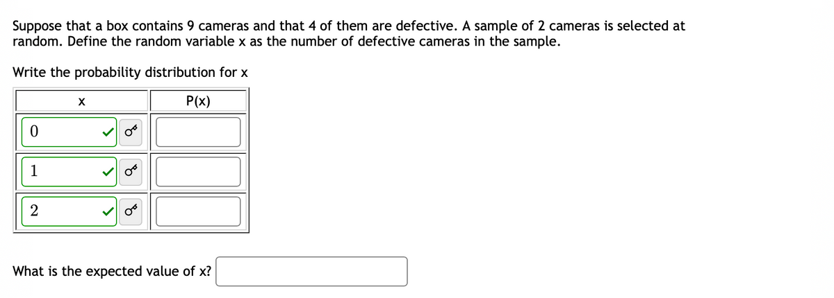 Suppose that a box contains 9 cameras and that 4 of them are defective. A sample of 2 cameras is selected at
random. Define the random variable x as the number of defective cameras in the sample.
Write the probability distribution for x
P(x)
0
1
2
X
What is the expected value of x?