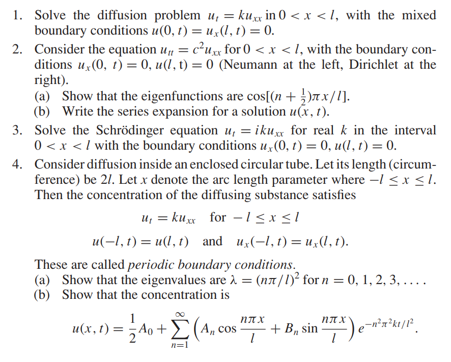 1. Solve the diffusion problem ut = kuxx in 0 < x < 1, with the mixed
boundary conditions u(0, t) = ux(l, t) = 0.
2. Consider the equation utt = c²uxx for 0 < x < 1, with the boundary con-
ditions ux(0, t) = 0, u(l, t) = 0 (Neumann at the left, Dirichlet at the
right).
(a) Show that the eigenfunctions are cos[(n + 1)Ãx/l].
(b) Write the series expansion for a solution u(x, t).
4.
3. Solve the Schrödinger equation u₁ = ikuxx for real k in the interval
0 < x < / with the boundary conditions ux(0, t) = 0, u(l, t) = 0.
Consider diffusion inside an enclosed circular tube. Let its length (circum-
ference) be 21. Let x denote the arc length parameter where -1 ≤ x ≤l.
Then the concentration of the diffusing substance satisfies
ut = kuxx for − 1 ≤ x ≤ 1
ux(−l,
u(-l, t) = u(l, t) and
These are called periodic boundary conditions.
(a) Show that the eigenvalues are λ = (në/1)² for
Show that the concentration is
(b)
ux(-1, t) = ux(l, t).
u(x, t) = 2²
= =4o + Σ (Ancos
1
n=1
n =
: (ní /1)² for n = 0, 1, 2, 3, . . . .
nπX
1
+ B₁ sin ”7-²) e-n²x²k¹/1²¸