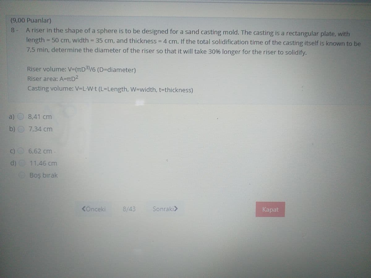 (9,00 Puanlar)
A riser in the shape of a sphere is to be designed for a sand casting mold. The casting is a rectangular plate, with
8-
length 50 cm, width = 35 cm, and thickness = 4 cm. If the total solidification time of the casting itself is known to be
7,5 min, determine the diameter of the riser so that it will take 30% longer for the riser to solidify.
%3D
Riser volume: V3(TD3)/6(D%3Ddiameter)
Riser area: A=TD2
Casting volume: V-L-Wt (L-Length, W=width, t-thickness)
a)
8,41 cm
b) O 7,34 cm
c) 6.62 cm
11,46 cm
Boş bırak
KÖnceki
8/43
Sonraki>
Каpat
