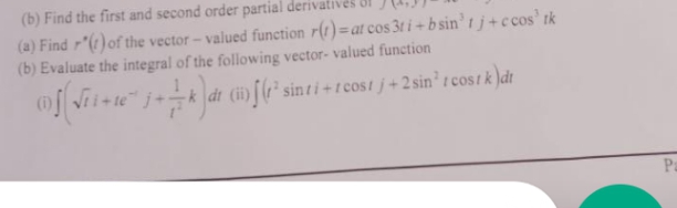 (b) Find the first and second order partial derival
(a) Find r"(1) of the vector- valued function r(1)= at cos 3t i + b sin' t j +c cos' tk
(b) Evaluate the integral of the following vector- valued function
(D Vii+te j+k dt (ii)[(r² sinti +r cost j+2 sin' r cos Ik )dt
Pa
