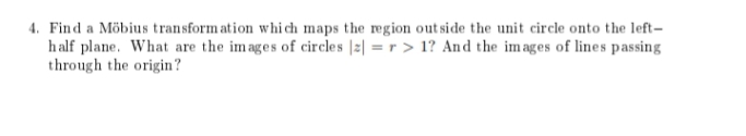 4. Find a Möbius transformation which maps the region outside the unit circle onto the left-
half plane. What are the images of circles |z| = r > 1? And the images of lines passing
through the origin?