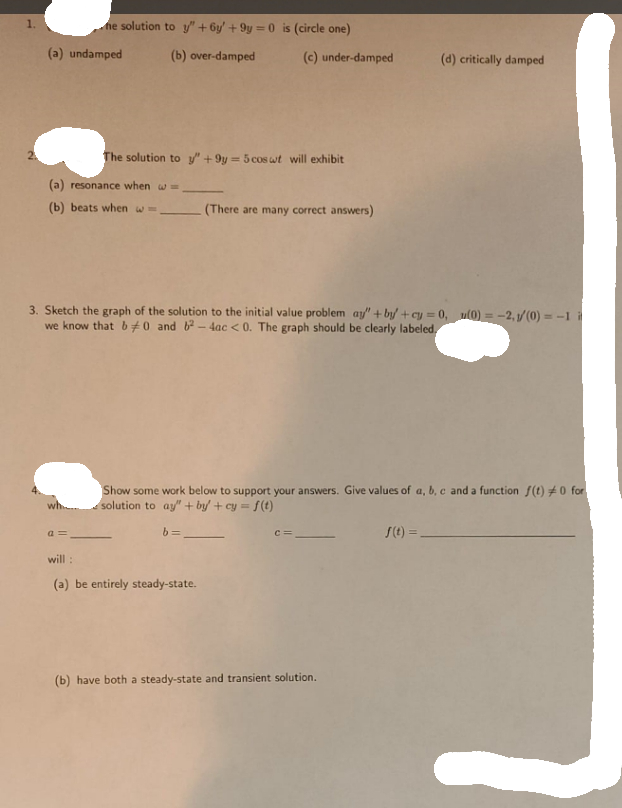 1.
ne solution to y" + 6y' + 9y = 0 is (circle one)
(a) undamped
(b) over-damped
(c) under-damped
(d) critically damped
The solution to y" + 9y = 5 cos wt will exhibit
(a) resonance when w=
(b) beats when w=
(There are many correct answers)
3. Sketch the graph of the solution to the initial value problem ay" + by +cy = 0, ul0) = -2, 1/(0) = -1 it
we know that b0 and b- 4ac < 0. The graph should be clearly labeled,
Show some work below to support your answers. Give values of a, b, c and a function f(t) #0 for
solution to ay/" + by + cy= f(t)
wh..
a =
b =
S(t) =.
c=
will :
(a) be entirely steady-state.
(b) have both a steady-state and transient solution.
